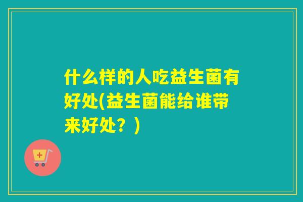 什么样的人吃益生菌有好处(益生菌能给谁带来好处？)