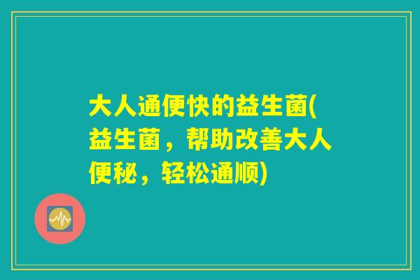大人通便快的益生菌(益生菌，帮助改善大人便秘，轻松通顺)