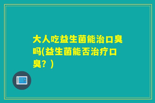 大人吃益生菌能治口臭吗(益生菌能否治疗口臭？)