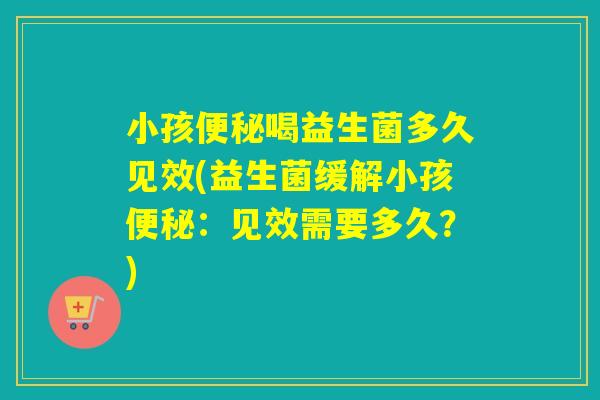 小孩便秘喝益生菌多久见效(益生菌缓解小孩便秘：见效需要多久？)