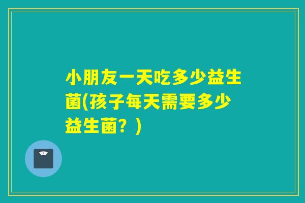 小朋友一天吃多少益生菌(孩子每天需要多少益生菌?) 小朋友一天吃多少益生菌(孩子每天需要多少益生菌?)