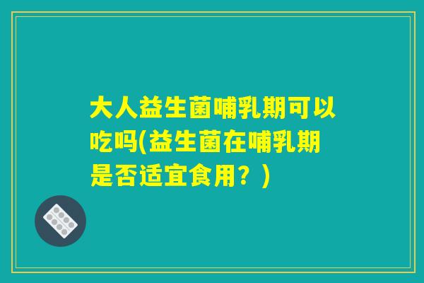 大人益生菌哺乳期可以吃吗(益生菌在哺乳期是否适宜食用？)