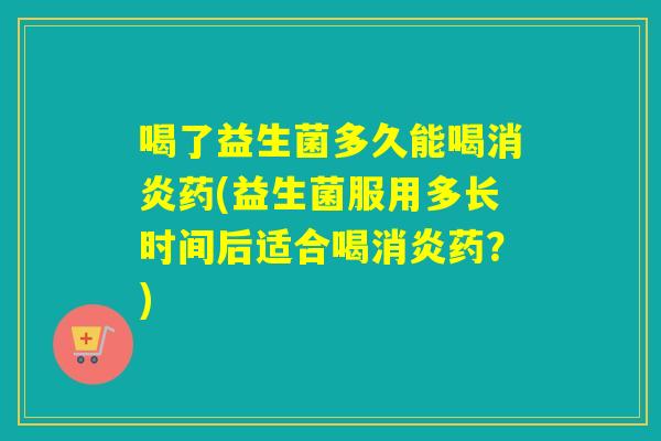 喝了益生菌多久能喝消炎药(益生菌服用多长时间后适合喝消炎药？)
