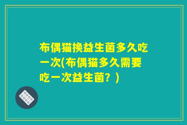 布偶猫换益生菌多久吃一次(布偶猫多久需要吃一次益生菌？)