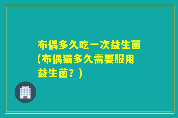 布偶多久吃一次益生菌(布偶猫多久需要服用益生菌？)