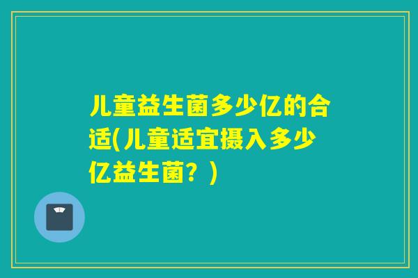 儿童益生菌多少亿的合适(儿童适宜摄入多少亿益生菌？)
