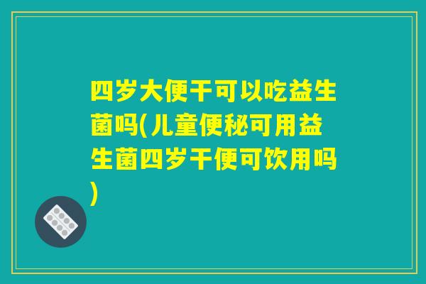 四岁大便干可以吃益生菌吗(儿童便秘可用益生菌四岁干便可饮用吗)
