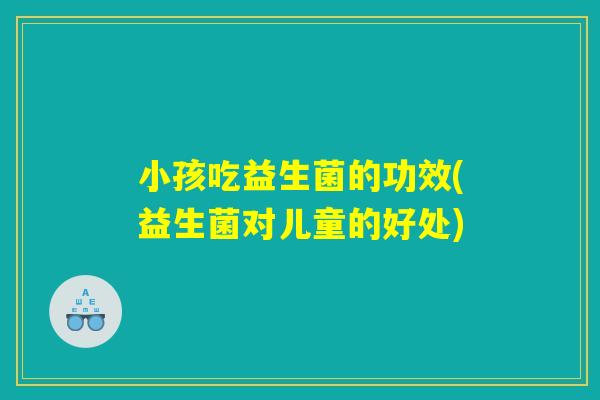 小孩吃益生菌的功效(益生菌对儿童的好处)
