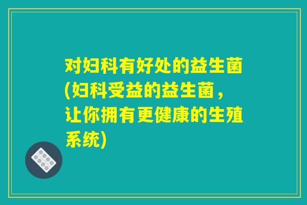 对妇科有好处的益生菌(妇科受益的益生菌，让你拥有更健康的生殖系统)