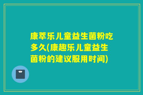 康萃乐儿童益生菌粉吃多久(康趣乐儿童益生菌粉的建议服用时间)