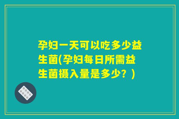 孕妇一天可以吃多少益生菌(孕妇每日所需益生菌摄入量是多少？)