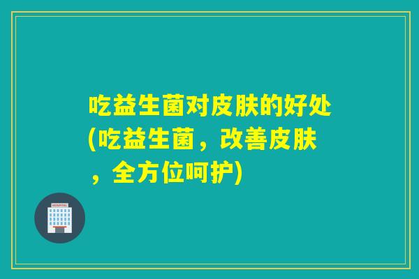 吃益生菌对皮肤的好处(吃益生菌，改善皮肤，全方位呵护)