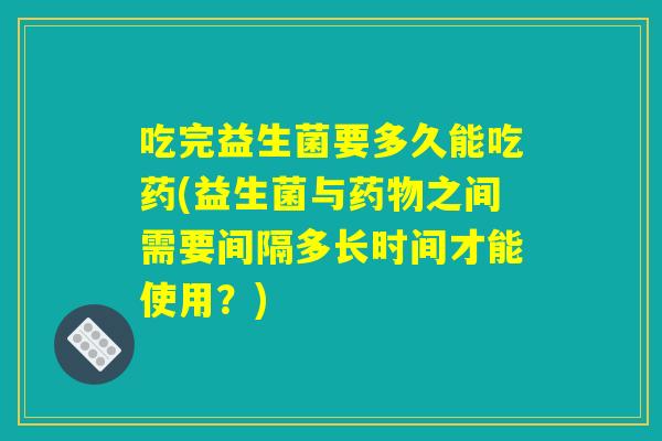 吃完益生菌要多久能吃药(益生菌与药物之间需要间隔多长时间才能使用？)