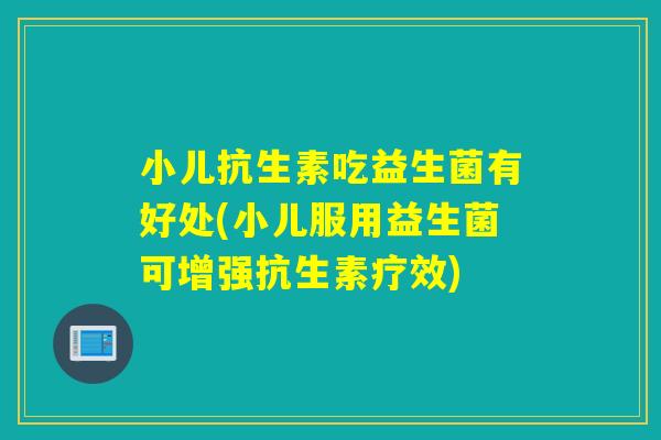 小儿抗生素吃益生菌有好处(小儿服用益生菌可增强抗生素疗效)