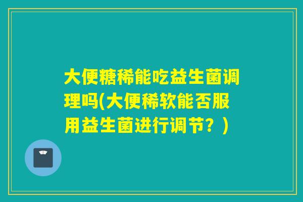 大便糖稀能吃益生菌调理吗(大便稀软能否服用益生菌进行调节？)