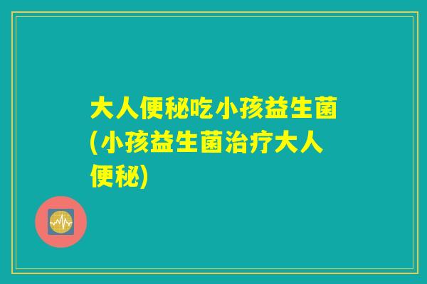 大人便秘吃小孩益生菌(小孩益生菌治疗大人便秘)