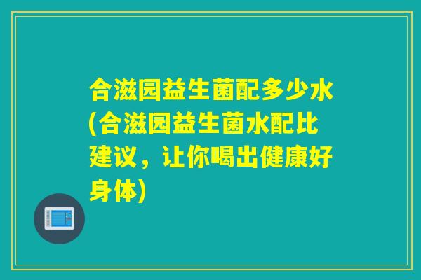 合滋园益生菌配多少水(合滋园益生菌水配比建议，让你喝出健康好身体)