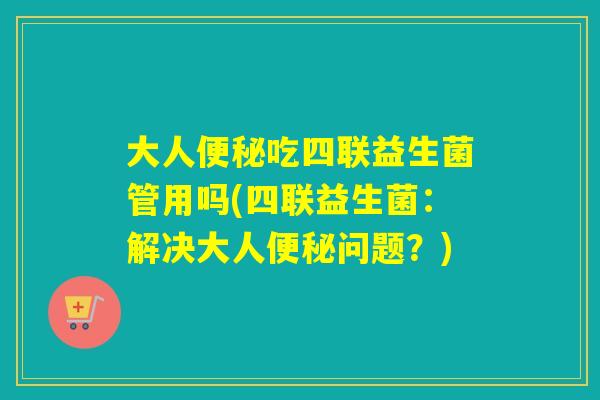 大人便秘吃四联益生菌管用吗(四联益生菌：解决大人便秘问题？)