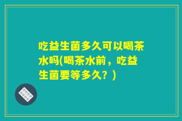 吃益生菌多久可以喝茶水吗(喝茶水前，吃益生菌要等多久？)
