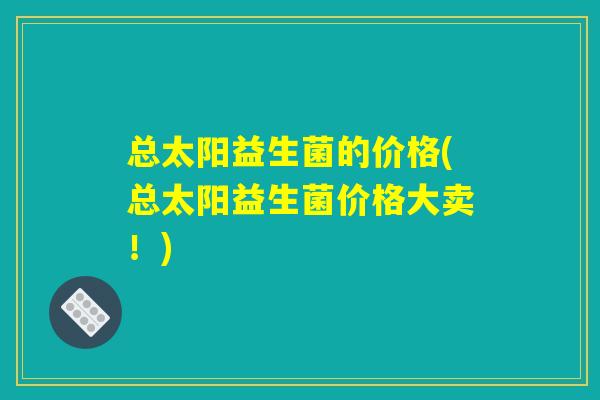 总太阳益生菌的价格(总太阳益生菌价格大卖！)