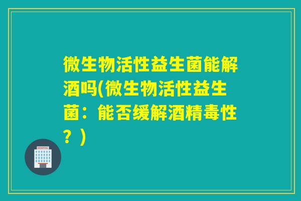 微生物活性益生菌能解酒吗(微生物活性益生菌：能否缓解酒精毒性？)