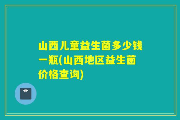 山西儿童益生菌多少钱一瓶(山西地区益生菌价格查询)