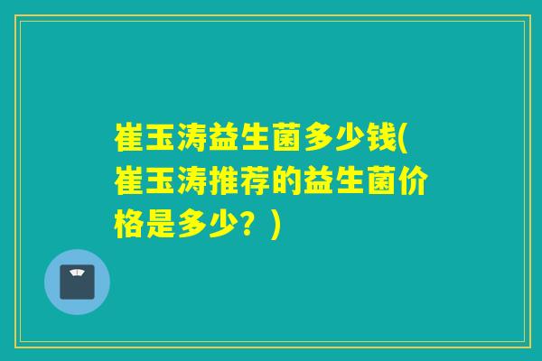 崔玉涛益生菌多少钱(崔玉涛推荐的益生菌价格是多少？)
