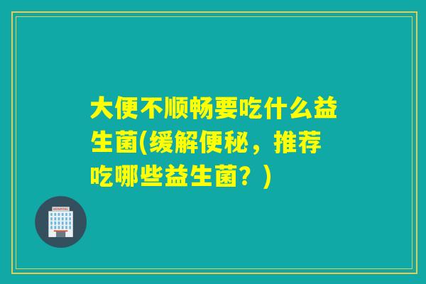 大便不顺畅要吃什么益生菌(缓解便秘，推荐吃哪些益生菌？)