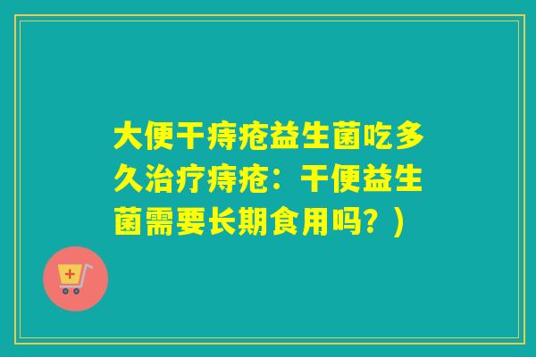 大便干痔疮益生菌吃多久治疗痔疮：干便益生菌需要长期食用吗？)