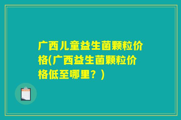 广西儿童益生菌颗粒价格(广西益生菌颗粒价格低至哪里？)