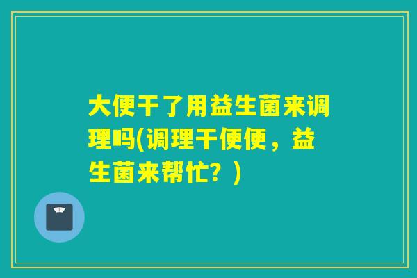 大便干了用益生菌来调理吗(调理干便便，益生菌来帮忙？)