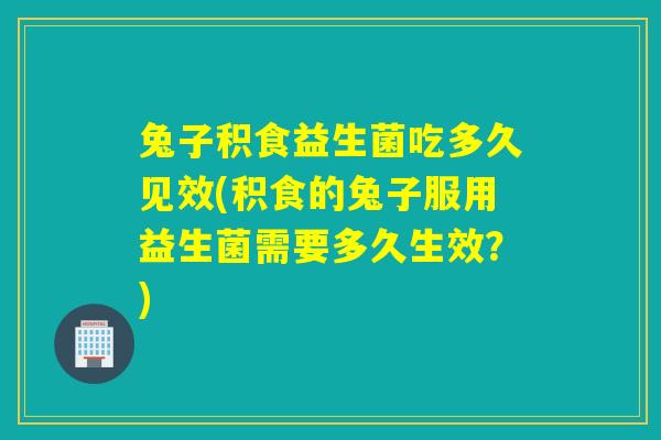 兔子积食益生菌吃多久见效(积食的兔子服用益生菌需要多久生效？)