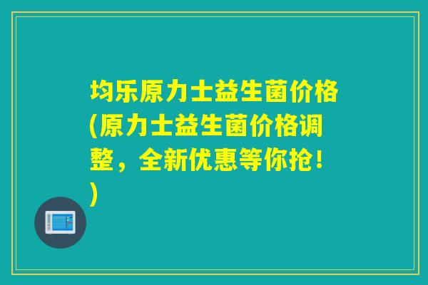 均乐原力士益生菌价格(原力士益生菌价格调整，全新优惠等你抢！)