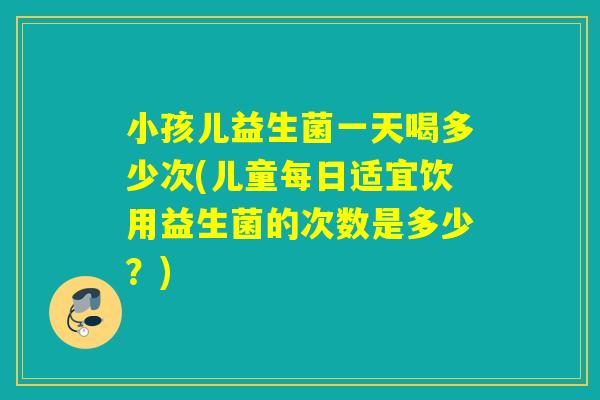 小孩儿益生菌一天喝多少次(儿童每日适宜饮用益生菌的次数是多少？)