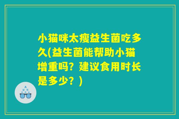 小猫咪太瘦益生菌吃多久(益生菌能帮助小猫增重吗？建议食用时长是多少？)