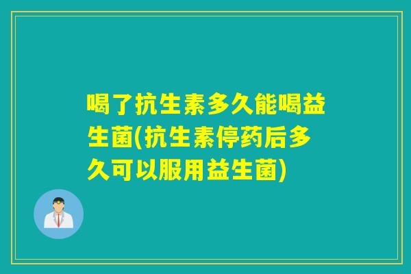 喝了抗生素多久能喝益生菌(抗生素停药后多久可以服用益生菌) 喝了抗生素多久能喝益生菌(抗生素停药后多久可以服用益生菌)
