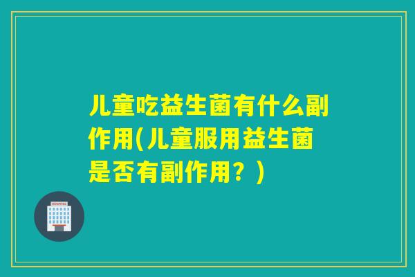 儿童吃益生菌有什么副作用(儿童服用益生菌是否有副作用？)