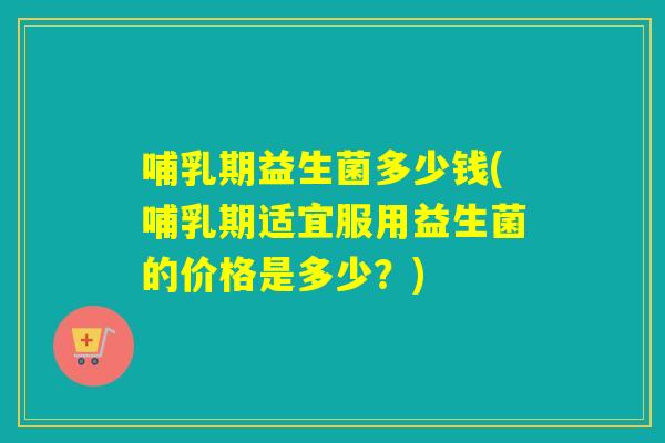 哺乳期益生菌多少钱(哺乳期适宜服用益生菌的价格是多少？)