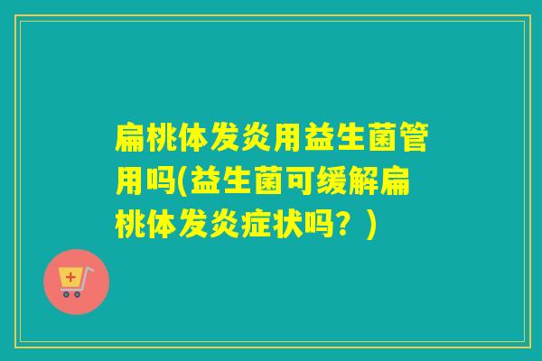 扁桃体发炎用益生菌管用吗(益生菌可缓解扁桃体发炎症状吗？)