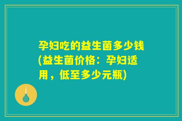 孕妇吃的益生菌多少钱(益生菌价格：孕妇适用，低至多少元瓶)
