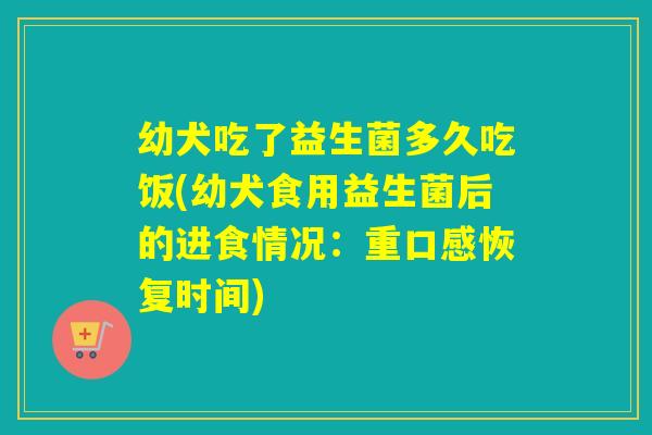 幼犬吃了益生菌多久吃饭(幼犬食用益生菌后的进食情况:重口感恢复时间) 幼犬吃了益生菌多久吃饭(幼犬食用益生菌后的进食情况:重口感恢复时间)