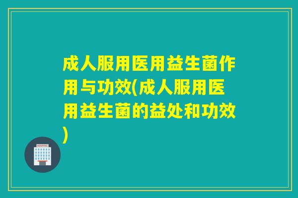 成人服用医用益生菌作用与功效(成人服用医用益生菌的益处和功效)