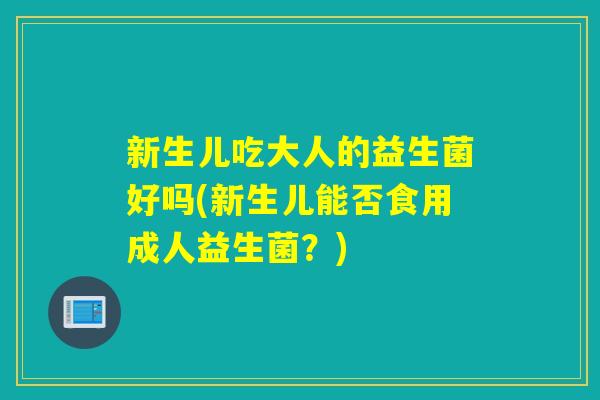 新生儿吃大人的益生菌好吗(新生儿能否食用成人益生菌？)