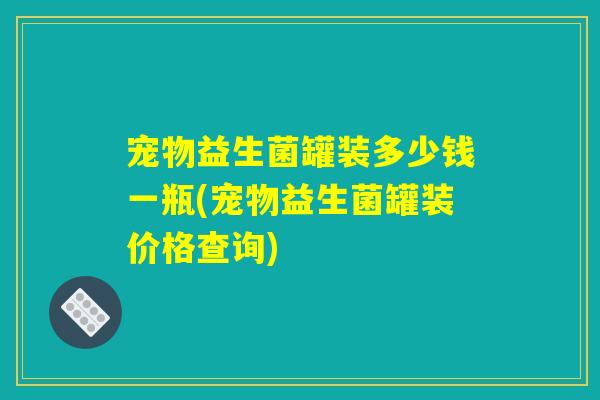 宠物益生菌罐装多少钱一瓶(宠物益生菌罐装价格查询)