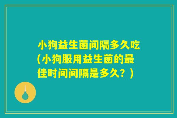 小狗益生菌间隔多久吃(小狗服用益生菌的最佳时间间隔是多久？)