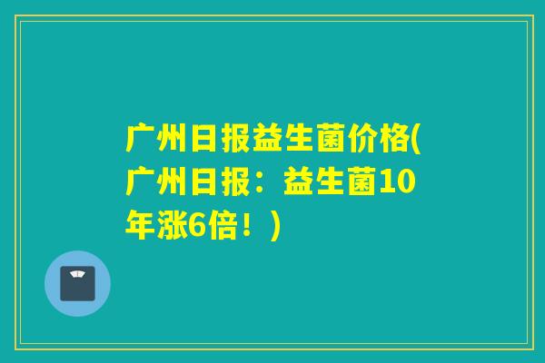 广州日报益生菌价格(广州日报：益生菌10年涨6倍！)