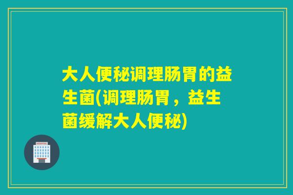 大人便秘调理肠胃的益生菌(调理肠胃，益生菌缓解大人便秘)