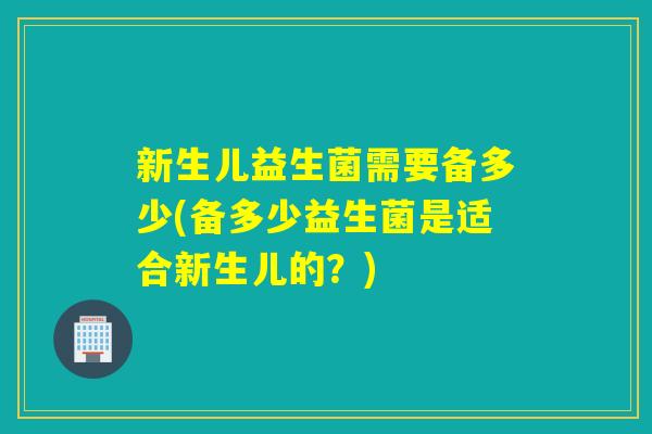 新生儿益生菌需要备多少(备多少益生菌是适合新生儿的？)