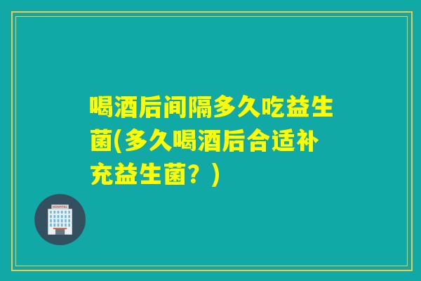 喝酒后间隔多久吃益生菌(多久喝酒后合适补充益生菌？)