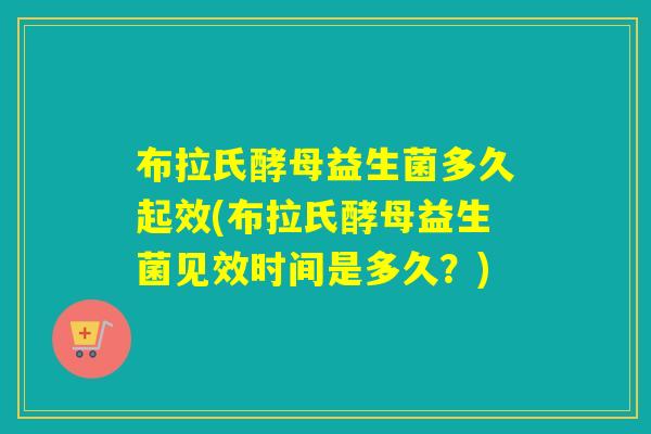 布拉氏酵母益生菌多久起效(布拉氏酵母益生菌见效时间是多久？)